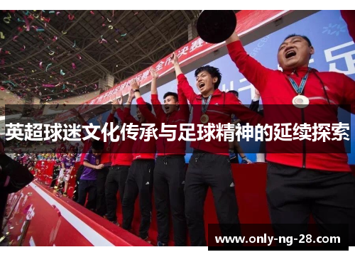 英超球迷文化传承与足球精神的延续探索 英超球迷文化传承与足球精神的延续探索