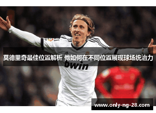 莫德里奇最佳位置解析 他如何在不同位置展现球场统治力 莫德里奇最佳位置解析 他如何在不同位置展现球场统治力