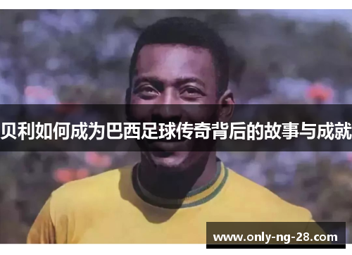 贝利如何成为巴西足球传奇背后的故事与成就 贝利如何成为巴西足球传奇背后的故事与成就