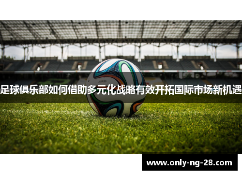 足球俱乐部如何借助多元化战略有效开拓国际市场新机遇 足球俱乐部如何借助多元化战略有效开拓国际市场新机遇