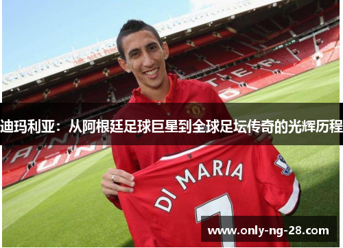 迪玛利亚：从阿根廷足球巨星到全球足坛传奇的光辉历程