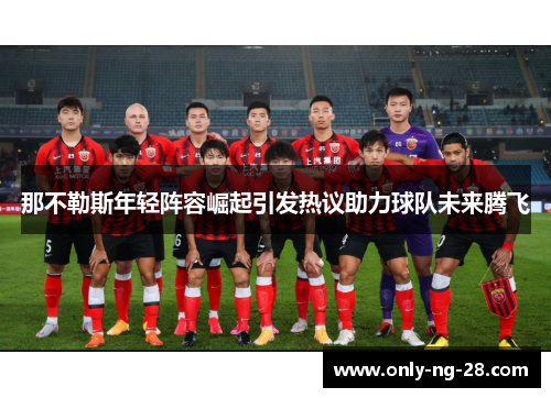 那不勒斯年轻阵容崛起引发热议助力球队未来腾飞 那不勒斯年轻阵容崛起引发热议助力球队未来腾飞