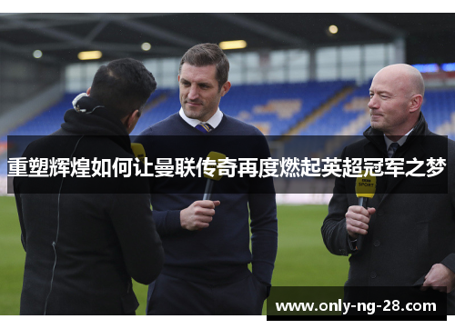 重塑辉煌如何让曼联传奇再度燃起英超冠军之梦 重塑辉煌如何让曼联传奇再度燃起英超冠军之梦