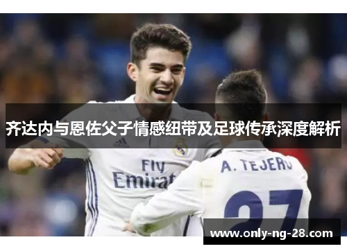 齐达内与恩佐父子情感纽带及足球传承深度解析