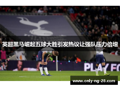 英超黑马崛起五球大胜引发热议让强队压力倍增
