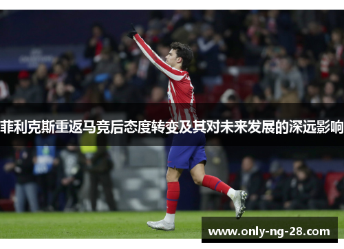 菲利克斯重返马竞后态度转变及其对未来发展的深远影响 菲利克斯重返马竞后态度转变及其对未来发展的深远影响