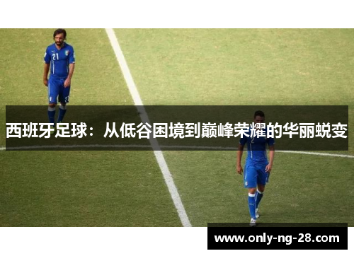 西班牙足球:从低谷困境到巅峰荣耀的华丽蜕变 西班牙足球:从低谷困境到巅峰荣耀的华丽蜕变