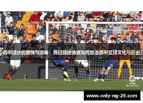 西甲球迷的激情与荣耀:探讨球迷情感如何塑造西甲足球文化与历史 西甲球迷的激情与荣耀:探讨球迷情感如何塑造西甲足球文化与历史