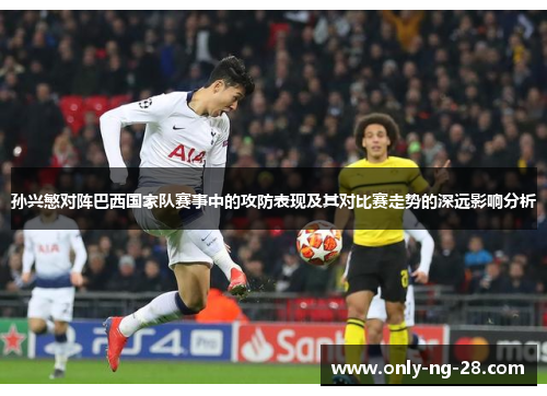 孙兴慜对阵巴西国家队赛事中的攻防表现及其对比赛走势的深远影响分析