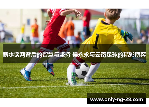 薪水谈判背后的智慧与坚持 侯永永与云南足球的精彩博弈