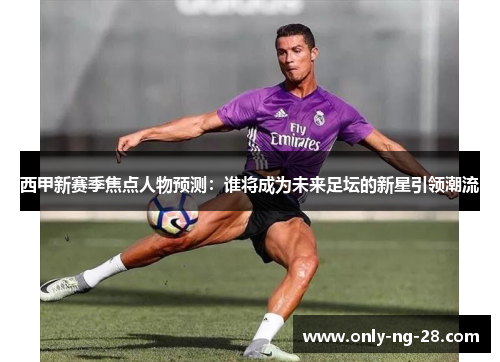 西甲新赛季焦点人物预测:谁将成为未来足坛的新星引领潮流 西甲新赛季焦点人物预测:谁将成为未来足坛的新星引领潮流