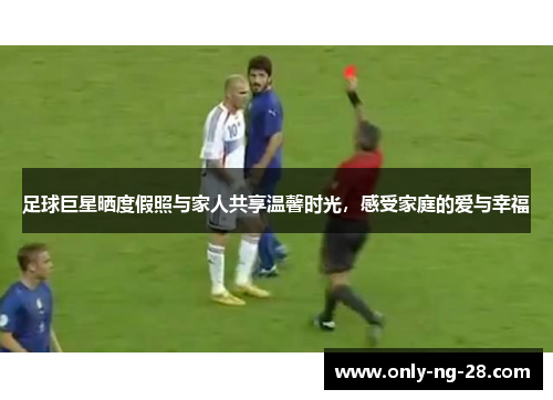 足球巨星晒度假照与家人共享温馨时光，感受家庭的爱与幸福