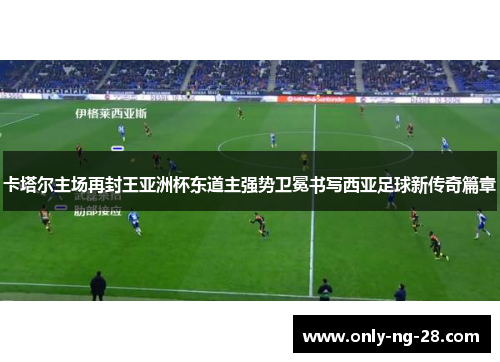卡塔尔主场再封王亚洲杯东道主强势卫冕书写西亚足球新传奇篇章 卡塔尔主场再封王亚洲杯东道主强势卫冕书写西亚足球新传奇篇章