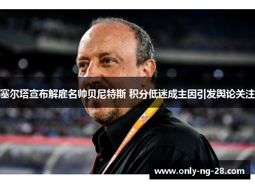 塞尔塔宣布解雇名帅贝尼特斯 积分低迷成主因引发舆论关注 塞尔塔宣布解雇名帅贝尼特斯 积分低迷成主因引发舆论关注