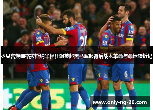 水晶宫换帅格拉斯纳半程狂飙英超黑马崛起背后战术革命与命运转折记
