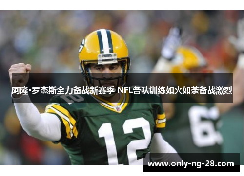 阿隆·罗杰斯全力备战新赛季 NFL各队训练如火如荼备战激烈 阿隆·罗杰斯全力备战新赛季 NFL各队训练如火如荼备战激烈