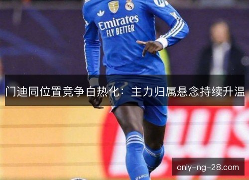 门迪同位置竞争白热化：主力归属悬念持续升温